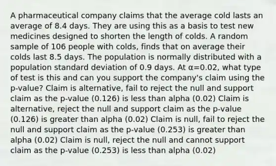 A pharmaceutical company claims that the average cold lasts an average of 8.4 days. They are using this as a basis to test new medicines designed to shorten the length of colds. A random sample of 106 people with colds, finds that on average their colds last 8.5 days. The population is normally distributed with a population standard deviation of 0.9 days. At α=0.02, what type of test is this and can you support the company's claim using the p-value? Claim is alternative, fail to reject the null and support claim as the p-value (0.126) is less than alpha (0.02) Claim is alternative, reject the null and support claim as the p-value (0.126) is greater than alpha (0.02) Claim is null, fail to reject the null and support claim as the p-value (0.253) is greater than alpha (0.02) Claim is null, reject the null and cannot support claim as the p-value (0.253) is less than alpha (0.02)