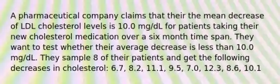 A pharmaceutical company claims that their the mean decrease of LDL cholesterol levels is 10.0 mg/dL for patients taking their new cholesterol medication over a six month time span. They want to test whether their average decrease is less than 10.0 mg/dL. They sample 8 of their patients and get the following decreases in cholesterol: 6.7, 8.2, 11.1, 9.5, 7.0, 12.3, 8.6, 10.1