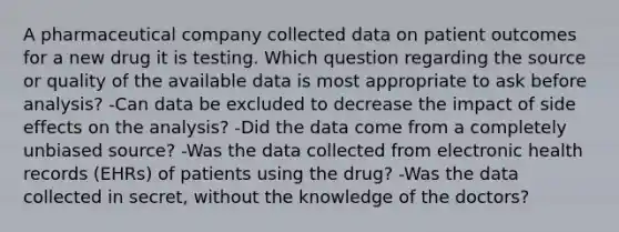 A pharmaceutical company collected data on patient outcomes for a new drug it is testing. Which question regarding the source or quality of the available data is most appropriate to ask before analysis? -Can data be excluded to decrease the impact of side effects on the analysis? -Did the data come from a completely unbiased source? -Was the data collected from electronic health records (EHRs) of patients using the drug? -Was the data collected in secret, without the knowledge of the doctors?