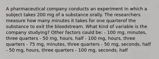 A pharmaceutical company conducts an experiment in which a subject takes 200 mg of a substance orally. The researchers measure how many minutes it takes for one quarterof the substance to exit the bloodstream. What kind of variable is the company​ studying? Other factors could be: - 100 mg, minutes, three quarters - 50 mg, hours, half - 100 mg, hours, three quarters - 75 mg, minutes, three quarters - 50 mg, seconds, half - 50 mg, hours, three quarters - 100 mg, seconds, half