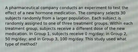 A pharmaceutical company conducts an experiment to test the effect of a new hormone medication. The company selects 30 subjects randomly from a larger population. Each subject is randomly assigned to one of three treatment groups. Within each treatment group, subjects receive a different dose of the new medication. In Group 1, subjects receive 0 mg/day; in Group 2, 50 mg/day; and in Group 3, 100 mg/day. This study used what type of method?