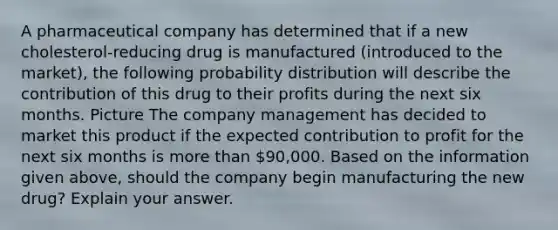 A pharmaceutical company has determined that if a new cholesterol-reducing drug is manufactured (introduced to the market), the following probability distribution will describe the contribution of this drug to their profits during the next six months. Picture The company management has decided to market this product if the expected contribution to profit for the next six months is more than 90,000. Based on the information given above, should the company begin manufacturing the new drug? Explain your answer.