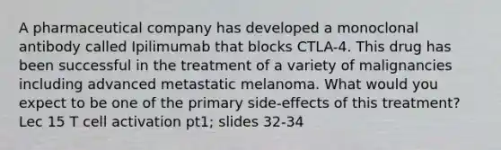 A pharmaceutical company has developed a monoclonal antibody called Ipilimumab that blocks CTLA-4. This drug has been successful in the treatment of a variety of malignancies including advanced metastatic melanoma. What would you expect to be one of the primary side-effects of this treatment? Lec 15 T cell activation pt1; slides 32-34