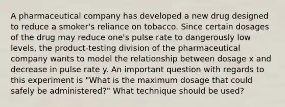 A pharmaceutical company has developed a new drug designed to reduce a smoker's reliance on tobacco. Since certain dosages of the drug may reduce one's pulse rate to dangerously low levels, the product-testing division of the pharmaceutical company wants to model the relationship between dosage x and decrease in pulse rate y. An important question with regards to this experiment is "What is the maximum dosage that could safely be administered?" What technique should be used?