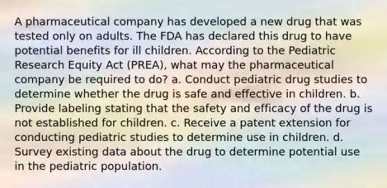 A pharmaceutical company has developed a new drug that was tested only on adults. The FDA has declared this drug to have potential benefits for ill children. According to the Pediatric Research Equity Act (PREA), what may the pharmaceutical company be required to do? a. Conduct pediatric drug studies to determine whether the drug is safe and effective in children. b. Provide labeling stating that the safety and efficacy of the drug is not established for children. c. Receive a patent extension for conducting pediatric studies to determine use in children. d. Survey existing data about the drug to determine potential use in the pediatric population.