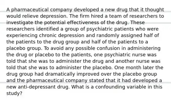 A pharmaceutical company developed a new drug that it thought would relieve depression. The firm hired a team of researchers to investigate the potential effectiveness of the drug. These researchers identified a group of psychiatric patients who were experiencing chronic depression and randomly assigned half of the patients to the drug group and half of the patients to a placebo group. To avoid any possible confusion in administering the drug or placebo to the patients, one psychiatric nurse was told that she was to administer the drug and another nurse was told that she was to administer the placebo. One month later the drug group had dramatically improved over the placebo group and the pharmaceutical company stated that it had developed a new anti-depressant drug. What is a confounding variable in this study?