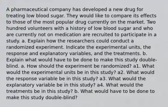 A pharmaceutical company has developed a new drug for treating low blood sugar. They would like to compare its effects to those of the most popular drug currently on the market. Two hundred volunteers with a history of low blood sugar and who are currently not on medication are recruited to participate in a study. a. Explain how the researchers could conduct a randomized experiment. Indicate the experimental​ units, the response and explanatory​ variables, and the treatments. b. Explain what would have to be done to make this study​ double-blind. a. How should the experiment be​ randomized? a1. What would the experimental units be in this​ study? a2. What would the response variable be in this study​? a3. What would the explanatory variable be in this study​? a4. What would the treatments be in this​ study? b. What would have to be done to make this study​ double-blind?