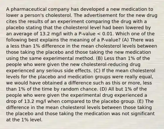 A pharmaceutical company has developed a new medication to lower a person's cholesterol. The advertisement for the new drug cites the results of an experiment comparing the drug with a placebo stating that the cholesterol level had been lowered by an average of 13.2 mg/l with a P-value < 0.01. Which one of the following best explains the meaning of a P-value? (A) There was a less than 1% difference in the mean cholesterol levels between those taking the placebo and those taking the new medication using the same experimental method. (B) Less than 1% of the people who were given the new cholesterol-reducing drug experienced any serious side effects. (C) If the mean cholesterol levels for the placebo and medication groups were really equal, we would have obtained a difference such as this or more, less than 1% of the time by random chance. (D) All but 1% of the people who were given the experimental drug experienced a drop of 13.2 mg/l when compared to the placebo group. (E) The difference in the mean cholesterol levels between those taking the placebo and those taking the medication was not significant at the 1% level.