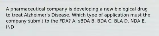 A pharmaceutical company is developing a new biological drug to treat Alzheimer's Disease. Which type of application must the company submit to the FDA? A. sBDA B. BDA C. BLA D. NDA E. IND