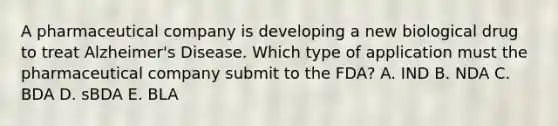 A pharmaceutical company is developing a new biological drug to treat Alzheimer's Disease. Which type of application must the pharmaceutical company submit to the FDA? A. IND B. NDA C. BDA D. sBDA E. BLA