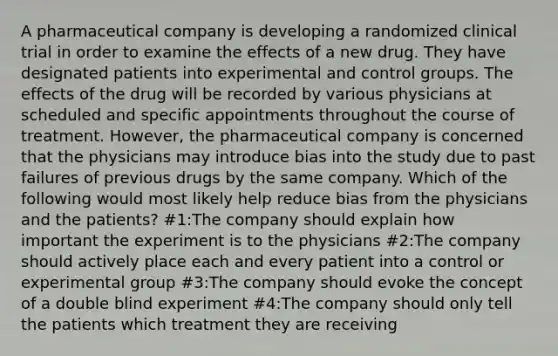 A pharmaceutical company is developing a randomized clinical trial in order to examine the effects of a new drug. They have designated patients into experimental and control groups. The effects of the drug will be recorded by various physicians at scheduled and specific appointments throughout the course of treatment. However, the pharmaceutical company is concerned that the physicians may introduce bias into the study due to past failures of previous drugs by the same company. Which of the following would most likely help reduce bias from the physicians and the patients? #1:The company should explain how important the experiment is to the physicians #2:The company should actively place each and every patient into a control or experimental group #3:The company should evoke the concept of a double blind experiment #4:The company should only tell the patients which treatment they are receiving