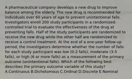 A pharmaceutical company develops a new drug to improve balance among the elderly. The new drug is recommended for individuals over 60 years of age to prevent unintentional falls. Investigators enroll 200 study participants in a randomized-controlled trial to evaluate the effectiveness of the drug at preventing falls. Half of the study participants are randomized to receive the new drug while the other half are randomized to receive a control treatment. At the end of a one-year follow-up period, the investigators determine whether the number of falls for each study participant was low (0-2 falls), moderate (3-5 falls), or high (6 or more falls) as a measurement of the primary outcome (unintentional falls). Which of the following best describes the primary outcome variable of this study? A.Continuous B.Dichotomous C.Ordinal D.Discrete E.Nominal