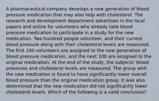 A pharmaceutical company develops a new generation of blood pressure medication that may also help with cholesterol. The research and development department advertises in the local papers and online for volunteers who already take blood pressure medication to participate in a study for the new medication. Two hundred people volunteer, and their current blood pressure along with their cholesterol levels are measured. The first 100 volunteers are assigned to the new generation of blood pressure medication, and the next 100 are assigned to the original medication. At the end of the study, the subjects' blood pressures and cholesterol levels are measured. The group with the new medication is found to have significantly lower overall blood pressure than the original medication group. It was also determined that the new medication did not significantly lower cholesterol levels. Which of the following is a valid conclusion?