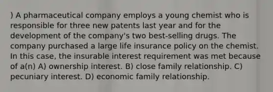 ) A pharmaceutical company employs a young chemist who is responsible for three new patents last year and for the development of the company's two best-selling drugs. The company purchased a large life insurance policy on the chemist. In this case, the insurable interest requirement was met because of a(n) A) ownership interest. B) close family relationship. C) pecuniary interest. D) economic family relationship.