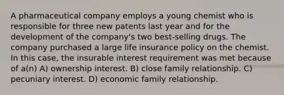 A pharmaceutical company employs a young chemist who is responsible for three new patents last year and for the development of the company's two best-selling drugs. The company purchased a large life insurance policy on the chemist. In this case, the insurable interest requirement was met because of a(n) A) ownership interest. B) close family relationship. C) pecuniary interest. D) economic family relationship.