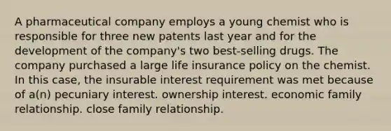 A pharmaceutical company employs a young chemist who is responsible for three new patents last year and for the development of the company's two best-selling drugs. The company purchased a large life insurance policy on the chemist. In this case, the insurable interest requirement was met because of a(n) pecuniary interest. ownership interest. economic family relationship. close family relationship.