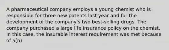 A pharmaceutical company employs a young chemist who is responsible for three new patents last year and for the development of the company's two best-selling drugs. The company purchased a large life insurance policy on the chemist. In this case, the insurable interest requirement was met because of a(n)