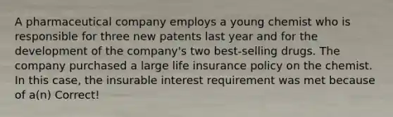 A pharmaceutical company employs a young chemist who is responsible for three new patents last year and for the development of the company's two best-selling drugs. The company purchased a large life insurance policy on the chemist. In this case, the insurable interest requirement was met because of a(n) Correct!