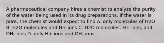 A pharmaceutical company hires a chemist to analyze the purity of the water being used in its drug preparations. If the water is pure, the chemist would expect to find A. only molecules of H2O B. H2O molecules and H+ ions C. H2O molecules, H+ ions, and OH- ions D. only H+ ions and OH- ions