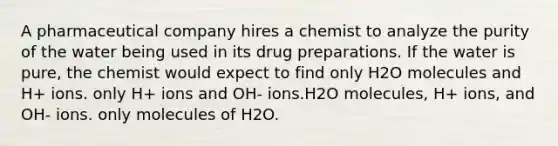 A pharmaceutical company hires a chemist to analyze the purity of the water being used in its drug preparations. If the water is pure, the chemist would expect to find only H2O molecules and H+ ions. only H+ ions and OH- ions.H2O molecules, H+ ions, and OH- ions. only molecules of H2O.