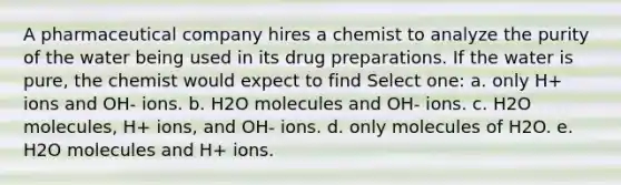 A pharmaceutical company hires a chemist to analyze the purity of the water being used in its drug preparations. If the water is pure, the chemist would expect to find Select one: a. only H+ ions and OH- ions. b. H2O molecules and OH- ions. c. H2O molecules, H+ ions, and OH- ions. d. only molecules of H2O. e. H2O molecules and H+ ions.