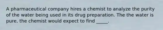 A pharmaceutical company hires a chemist to analyze the purity of the water being used in its drug preparation. The the water is pure, the chemist would expect to find _____.