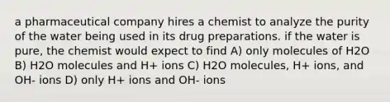 a pharmaceutical company hires a chemist to analyze the purity of the water being used in its drug preparations. if the water is pure, the chemist would expect to find A) only molecules of H2O B) H2O molecules and H+ ions C) H2O molecules, H+ ions, and OH- ions D) only H+ ions and OH- ions