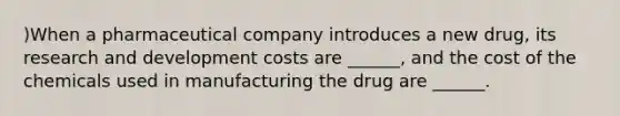 )When a pharmaceutical company introduces a new drug, its research and development costs are ______, and the cost of the chemicals used in manufacturing the drug are ______.