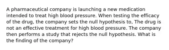 A pharmaceutical company is launching a new medication intended to treat high blood pressure. When testing the efficacy of the drug, the company sets the null hypothesis to, The drug is not an effective treatment for high blood pressure. The company then performs a study that rejects the null hypothesis. What is the finding of the company?