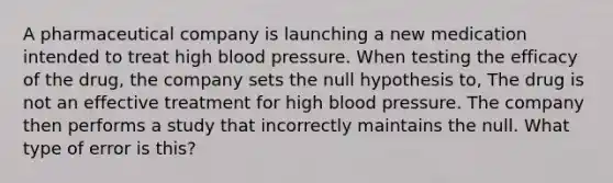 A pharmaceutical company is launching a new medication intended to treat high blood pressure. When testing the efficacy of the drug, the company sets the null hypothesis to, The drug is not an effective treatment for high blood pressure. The company then performs a study that incorrectly maintains the null. What type of error is this?