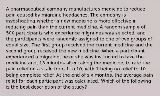 A pharmaceutical company manufactures medicine to reduce pain caused by migraine headaches. The company is investigating whether a new medicine is more effective in reducing pain than the current medicine. A random sample of 500 participants who experience migraines was selected, and the participants were randomly assigned to one of two groups of equal size. The first group received the current medicine and the second group received the new medicine. When a participant experienced a migraine, he or she was instructed to take the medicine and, 15 minutes after taking the medicine, to rate the pain relief on a scale from 1 to 10, with 1 being no relief to 10 being complete relief. At the end of six months, the average pain relief for each participant was calculated. Which of the following is the best description of the study?