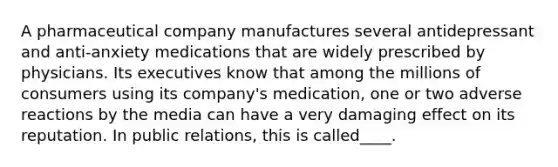 A pharmaceutical company manufactures several antidepressant and anti-anxiety medications that are widely prescribed by physicians. Its executives know that among the millions of consumers using its company's medication, one or two adverse reactions by the media can have a very damaging effect on its reputation. In public relations, this is called____.