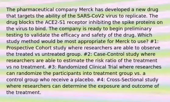 The pharmaceutical company Merck has developed a new drug that targets the ability of the SARS-CoV2 virus to replicate. The drug blocks the ACE2-S1 receptor inhibiting the spike proteins on the virus to bind. The company is ready to begin preliminary testing to validate the efficacy and safety of the drug. Which study method would be most appropriate for Merck to use? #1: Prospective Cohort study where researchers are able to observe the treated vs untreated group. #2: Case-Control study where researchers are able to estimate the risk ratio of the treatment vs no treatment. #3: Randomized Clinical Trial where researches can randomize the participants into treatment group vs. a control group who receive a placebo. #4: Cross-Sectional study where researchers can determine the exposure and outcome of the treatment.