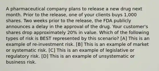 A pharmaceutical company plans to release a new drug next month. Prior to the release, one of your clients buys 1,000 shares. Two weeks prior to the release, the FDA publicly announces a delay in the approval of the drug. Your customer's shares drop approximately 20% in value. Which of the following types of risk is BEST represented by this scenario? [A] This is an example of re-investment risk. [B] This is an example of market or systematic risk. [C] This is an example of legislative or regulatory risk. [D] This is an example of unsystematic or business risk.