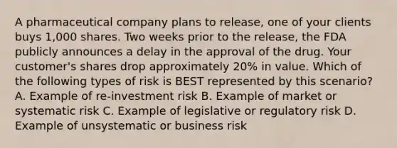 A pharmaceutical company plans to release, one of your clients buys 1,000 shares. Two weeks prior to the release, the FDA publicly announces a delay in the approval of the drug. Your customer's shares drop approximately 20% in value. Which of the following types of risk is BEST represented by this scenario? A. Example of re-investment risk B. Example of market or systematic risk C. Example of legislative or regulatory risk D. Example of unsystematic or business risk