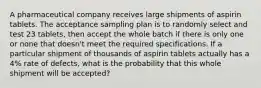 A pharmaceutical company receives large shipments of aspirin tablets. The acceptance sampling plan is to randomly select and test 23 ​tablets, then accept the whole batch if there is only one or none that​ doesn't meet the required specifications. If a particular shipment of thousands of aspirin tablets actually has a 4​% rate of​ defects, what is the probability that this whole shipment will be​ accepted?