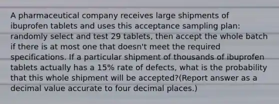 A pharmaceutical company receives large shipments of ibuprofen tablets and uses this acceptance sampling plan: randomly select and test 29 tablets, then accept the whole batch if there is at most one that doesn't meet the required specifications. If a particular shipment of thousands of ibuprofen tablets actually has a 15% rate of defects, what is the probability that this whole shipment will be accepted?(Report answer as a decimal value accurate to four decimal places.)