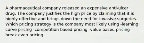 A pharmaceutical company released an expensive anti-ulcer drug. The company justifies the high price by claiming that it is highly effective and brings down the need for invasive surgeries. Which pricing strategy is the company most likely using -learning curve pricing -competition based pricing -value based pricing -break even pricing