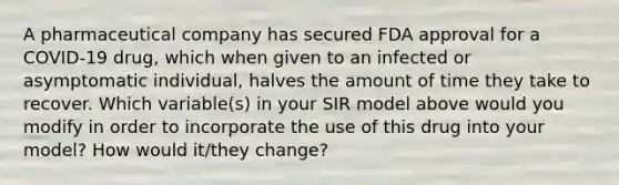 A pharmaceutical company has secured FDA approval for a COVID-19 drug, which when given to an infected or asymptomatic individual, halves the amount of time they take to recover. Which variable(s) in your SIR model above would you modify in order to incorporate the use of this drug into your model? How would it/they change?