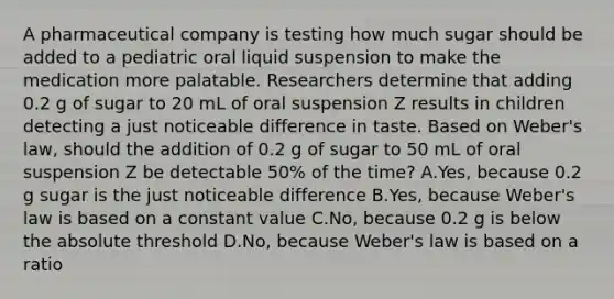 A pharmaceutical company is testing how much sugar should be added to a pediatric oral liquid suspension to make the medication more palatable. Researchers determine that adding 0.2 g of sugar to 20 mL of oral suspension Z results in children detecting a just noticeable difference in taste. Based on Weber's law, should the addition of 0.2 g of sugar to 50 mL of oral suspension Z be detectable 50% of the time? A.Yes, because 0.2 g sugar is the just noticeable difference B.Yes, because Weber's law is based on a constant value C.No, because 0.2 g is below the absolute threshold D.No, because Weber's law is based on a ratio