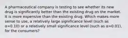 A pharmaceutical company is testing to see whether its new drug is significantly better than the existing drug on the market. It is more expensive than the existing drug. Which makes more sense to use, a relatively large significance level (such as α=0.10) or a relatively small significance level (such as α=0.01), for the consumers?