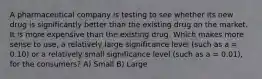 A pharmaceutical company is testing to see whether its new drug is significantly better than the existing drug on the market. It is more expensive than the existing drug. Which makes more sense to use, a relatively large significance level (such as a = 0.10) or a relatively small significance level (such as a = 0.01), for the consumers? A) Small B) Large