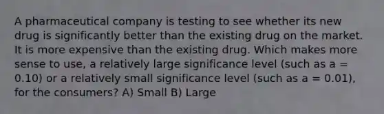 A pharmaceutical company is testing to see whether its new drug is significantly better than the existing drug on the market. It is more expensive than the existing drug. Which makes more sense to use, a relatively large significance level (such as a = 0.10) or a relatively small significance level (such as a = 0.01), for the consumers? A) Small B) Large