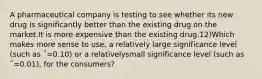 A pharmaceutical company is testing to see whether its new drug is significantly better than the existing drug on the market.It is more expensive than the existing drug.12)Which makes more sense to use, a relatively large significance level (such as ΅=0.10) or a relativelysmall significance level (such as ΅=0.01), for the consumers?