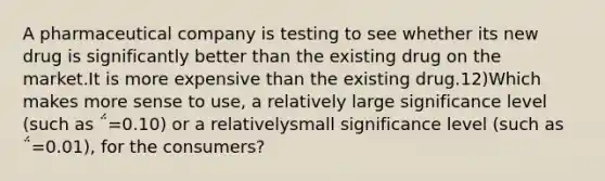 A pharmaceutical company is testing to see whether its new drug is significantly better than the existing drug on the market.It is more expensive than the existing drug.12)Which makes more sense to use, a relatively large significance level (such as ΅=0.10) or a relativelysmall significance level (such as ΅=0.01), for the consumers?