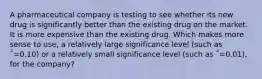 A pharmaceutical company is testing to see whether its new drug is significantly better than the existing drug on the market. It is more expensive than the existing drug. Which makes more sense to use, a relatively large significance level (such as ΅=0.10) or a relatively small significance level (such as ΅=0.01), for the company?