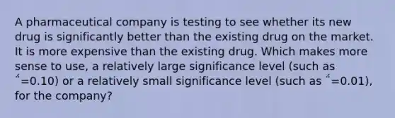 A pharmaceutical company is testing to see whether its new drug is significantly better than the existing drug on the market. It is more expensive than the existing drug. Which makes more sense to use, a relatively large significance level (such as ΅=0.10) or a relatively small significance level (such as ΅=0.01), for the company?