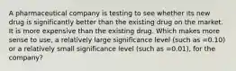 A pharmaceutical company is testing to see whether its new drug is significantly better than the existing drug on the market. It is more expensive than the existing drug. Which makes more sense to use, a relatively large significance level (such as =0.10) or a relatively small significance level (such as =0.01), for the company?