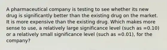 A pharmaceutical company is testing to see whether its new drug is significantly better than the existing drug on the market. It is more expensive than the existing drug. Which makes more sense to use, a relatively large significance level (such as =0.10) or a relatively small significance level (such as =0.01), for the company?