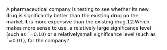 A pharmaceutical company is testing to see whether its new drug is significantly better than the existing drug on the market.It is more expensive than the existing drug.12)Which makes more sense to use, a relatively large significance level (such as ΅=0.10) or a relativelysmall significance level (such as ΅=0.01), for the company?